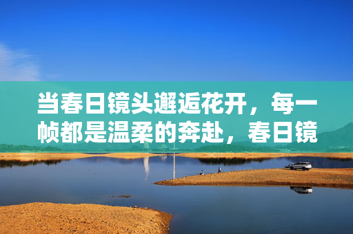 当春日镜头邂逅花开，每一帧都是温柔的奔赴，春日镜头邂逅花开，帧帧温柔奔赴