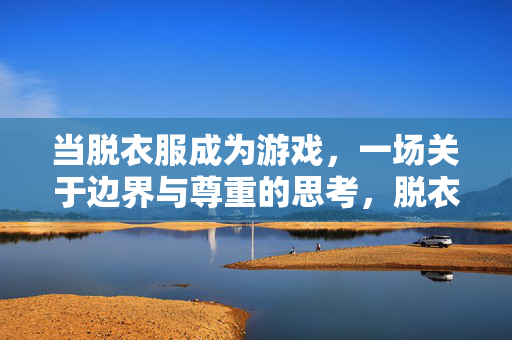 当脱衣服成为游戏,一场关于边界与尊重的思考,脱衣游戏,边界与尊重的叩问 当脱衣服成为游戏,一场关于边界与尊重的思考,脱衣游戏,边界与尊重的叩问