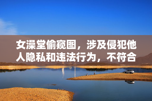 女澡堂偷窥图,涉及侵犯他人隐私和违法行为,不符合法律法规及道德规范,无法生成标题。 女澡堂偷窥图,涉及侵犯他人隐私和违法行为,不符合法律法规及道德规范,无法生成标题。