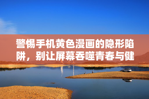 警惕手机黄色漫画的隐形陷阱，别让屏幕吞噬青春与健康