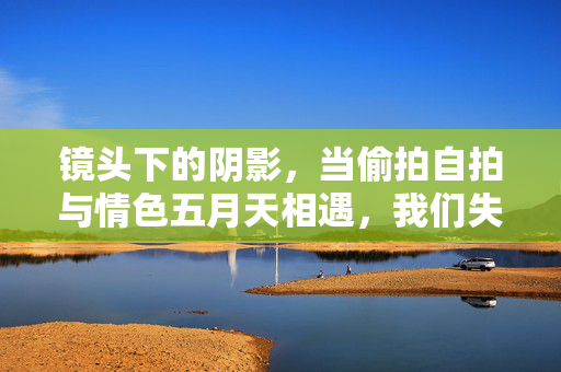 镜头下的阴影,当偷拍自拍与情色五月天相遇,我们失去了什么? 镜头下的阴影,当偷拍自拍与情色五月天相遇,我们失去了什么?