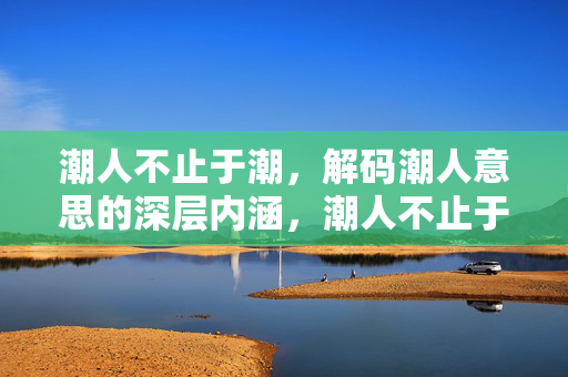 潮人不止于潮，解码潮人意思的深层内涵，潮人不止于潮，解码其深层内涵