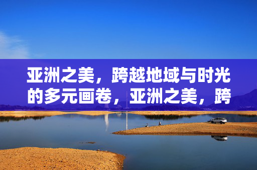 亚洲之美，跨越地域与时光的多元画卷，亚洲之美，跨越时空的多元画卷