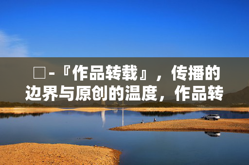 □-『作品转载』，传播的边界与原创的温度，作品转载，传播的边界与原创的温度