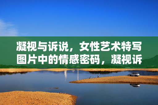凝视与诉说,女性艺术特写图片中的情感密码,凝视诉说,女性艺术特写的情感密码 凝视与诉说,女性艺术特写图片中的情感密码,凝视诉说,女性艺术特写的情感密码