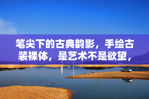 笔尖下的古典韵影，手绘古装裸体，是艺术不是欲望，古典笔触下的艺术裸影