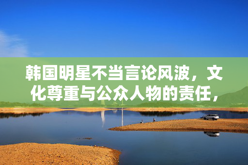 韩国明星不当言论风波,文化尊重与公众人物的责任,韩国明星不当言论风波,文化尊重与公众人物责任 韩国明星不当言论风波,文化尊重与公众人物的责任,韩国明星不当言论风波,文化尊重与公众人物责任