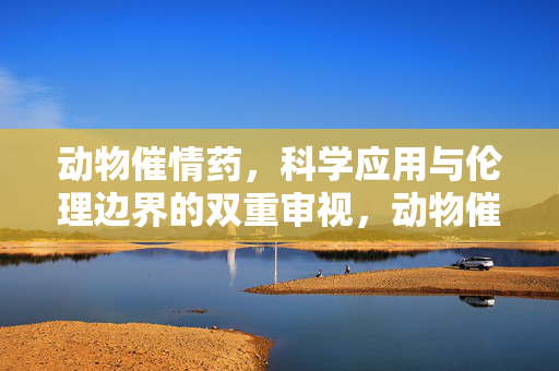 动物催情药,科学应用与伦理边界的双重审视,动物催情药,科学应用与伦理边界的双重审视 动物催情药,科学应用与伦理边界的双重审视,动物催情药,科学应用与伦理边界的双重审视