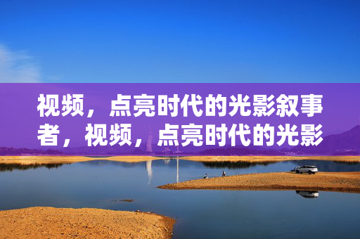视频,点亮时代的光影叙事者,视频,点亮时代的光影叙事者 视频,点亮时代的光影叙事者,视频,点亮时代的光影叙事者