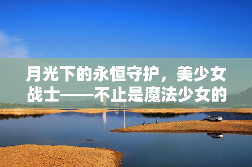 月光下的永恒守护,美少女战士——不止是魔法少女的浪漫,月光守护永恒,美少女战士的浪漫不止 月光下的永恒守护,美少女战士——不止是魔法少女的浪漫,月光守护永恒,美少女战士的浪漫不止