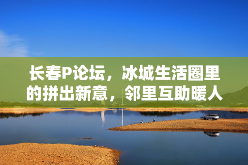 长春P论坛,冰城生活圈里的拼出新意,邻里互助暖人心,长春P论坛,冰城生活圈拼出邻里互助暖人心 长春P论坛,冰城生活圈里的拼出新意,邻里互助暖人心,长春P论坛,冰城生活圈拼出邻里互助暖人心