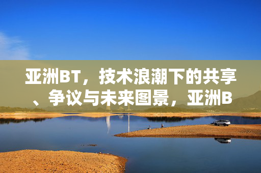 亚洲BT,技术浪潮下的共享、争议与未来图景,亚洲BT,技术浪潮下的共享、争议与未来图景 亚洲BT,技术浪潮下的共享、争议与未来图景,亚洲BT,技术浪潮下的共享、争议与未来图景