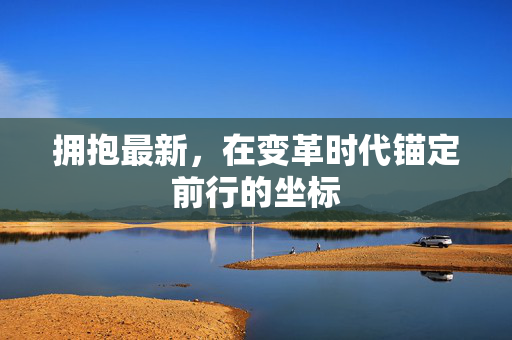 拥抱最新,在变革时代锚定前行的坐标 拥抱最新,在变革时代锚定前行的坐标
