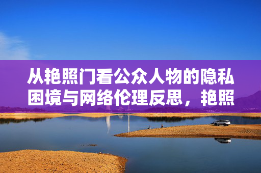 从艳照门看公众人物的隐私困境与网络伦理反思,艳照门,公众人物隐私困境与网络伦理反思 从艳照门看公众人物的隐私困境与网络伦理反思,艳照门,公众人物隐私困境与网络伦理反思