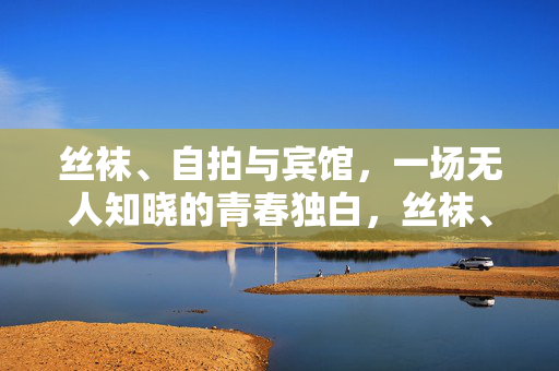 丝袜、自拍与宾馆,一场无人知晓的青春独白,丝袜、自拍与宾馆,无人知晓的青春独白 丝袜、自拍与宾馆,一场无人知晓的青春独白,丝袜、自拍与宾馆,无人知晓的青春独白