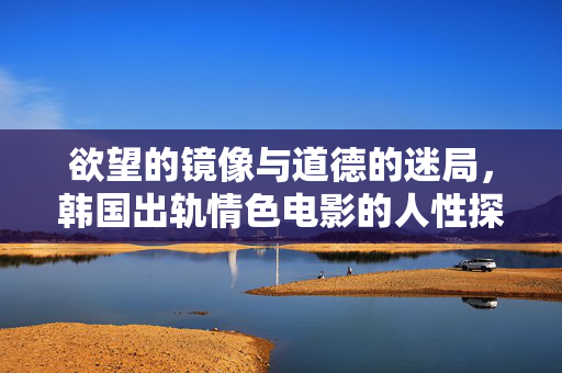 欲望的镜像与道德的迷局,韩国出轨情色电影的人性探微,欲望的镜像与道德的迷局,韩国出轨情色电影的人性探微 欲望的镜像与道德的迷局,韩国出轨情色电影的人性探微,欲望的镜像与道德的迷局,韩国出轨情色电影的人性探微