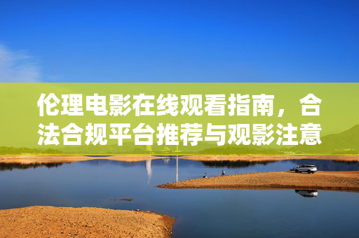 伦理电影在线观看指南,合法合规平台推荐与观影注意事项,伦理电影在线观看指南,合法合规平台推荐与观影注意事项 伦理电影在线观看指南,合法合规平台推荐与观影注意事项,伦理电影在线观看指南,合法合规平台推荐与观影注意事项