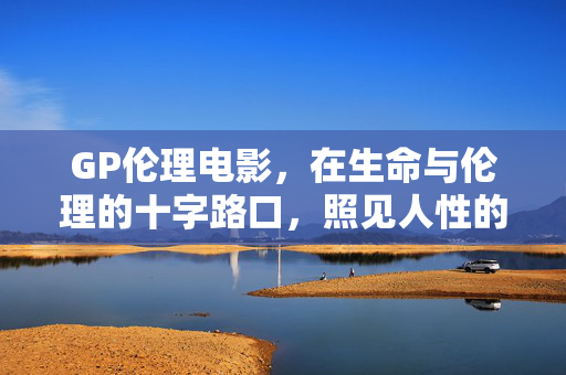 GP伦理电影,在生命与伦理的十字路口,照见人性的温度,GP伦理电影,生命与伦理十字路口的人性温度 GP伦理电影,在生命与伦理的十字路口,照见人性的温度,GP伦理电影,生命与伦理十字路口的人性温度