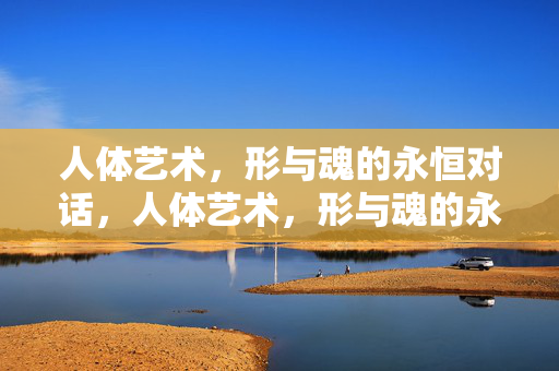 人体艺术,形与魂的永恒对话,人体艺术,形与魂的永恒对话 人体艺术,形与魂的永恒对话,人体艺术,形与魂的永恒对话