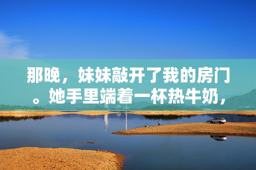 那晚,妹妹敲开了我的房门。她手里端着一杯热牛奶,灯光下,她的眼眸清澈如水,却带着一丝不易察觉的担忧。哥,你今天……好像不太开心?她把牛奶轻轻放在桌上,指尖不经意地拂过我的手背,那温热的触感再次击中我,妹妹的暖牛奶,那夜的慰藉 那晚,妹妹敲开了我的房门。她手里端着一杯热牛奶,灯光下,她的眼眸清澈如水,却带着一丝不易察觉的担忧。哥,你今天……好像不太开心?她把牛奶轻轻放在桌上,指尖不经意地拂过我的手背,那温热的触感再次击中我,妹妹的暖牛奶,那夜的慰藉