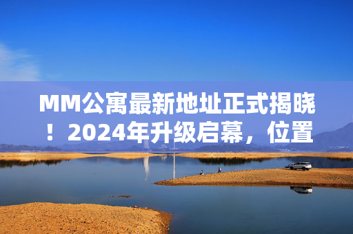 MM公寓最新地址正式揭晓!2024年升级启幕,位置+亮点全攻略 MM公寓最新地址正式揭晓!2024年升级启幕,位置+亮点全攻略