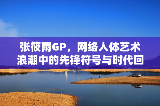 张筱雨GP,网络人体艺术浪潮中的先锋符号与时代回响,张筱雨GP,网络人体艺术的先锋符号与时代回响 张筱雨GP,网络人体艺术浪潮中的先锋符号与时代回响,张筱雨GP,网络人体艺术的先锋符号与时代回响