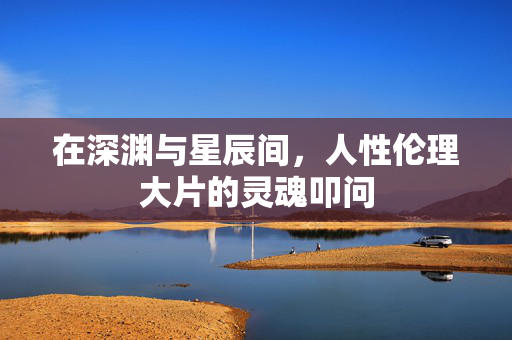 在深渊与星辰间,人性伦理大片的灵魂叩问 在深渊与星辰间,人性伦理大片的灵魂叩问