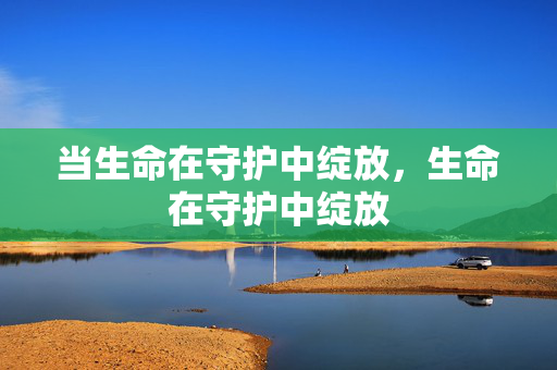 当生命在守护中绽放,生命在守护中绽放 当生命在守护中绽放,生命在守护中绽放