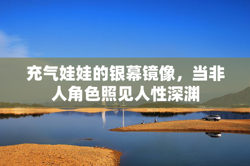 充气娃娃的银幕镜像,当非人角色照见人性深渊 充气娃娃的银幕镜像,当非人角色照见人性深渊