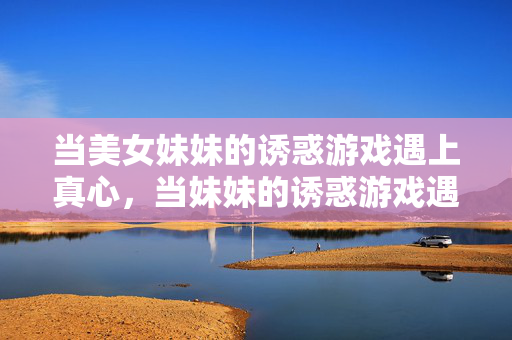 当美女妹妹的诱惑游戏遇上真心,当妹妹的诱惑游戏遇上真心 当美女妹妹的诱惑游戏遇上真心,当妹妹的诱惑游戏遇上真心