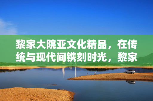 黎家大院亚文化精品,在传统与现代间镌刻时光,黎家大院亚文化精品,传统与现代间的时光镌刻 黎家大院亚文化精品,在传统与现代间镌刻时光,黎家大院亚文化精品,传统与现代间的时光镌刻
