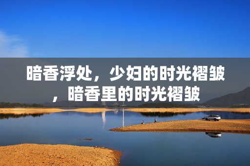 暗香浮处,少妇的时光褶皱,暗香里的时光褶皱 暗香浮处,少妇的时光褶皱,暗香里的时光褶皱