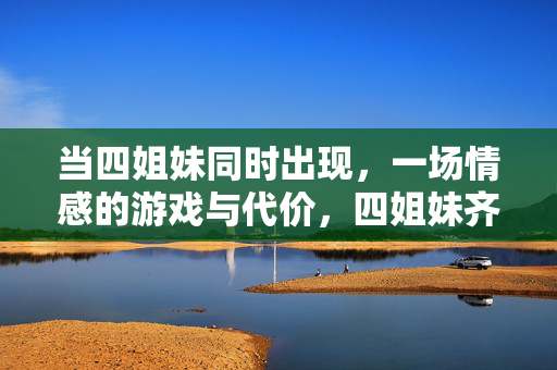 当四姐妹同时出现,一场情感的游戏与代价,四姐妹齐聚时,情感游戏的代价 当四姐妹同时出现,一场情感的游戏与代价,四姐妹齐聚时,情感游戏的代价