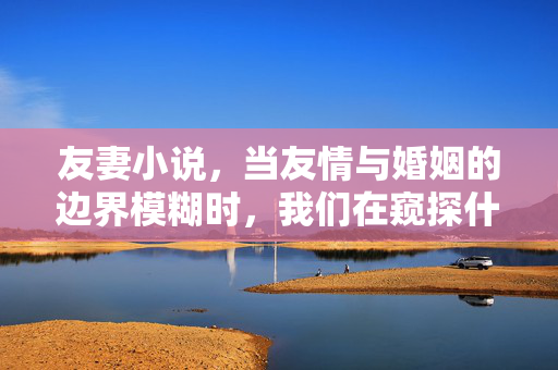 友妻小说,当友情与婚姻的边界模糊时,我们在窥探什么?友妻小说,当友情与婚姻边界模糊,我们在窥探什么? 友妻小说,当友情与婚姻的边界模糊时,我们在窥探什么?友妻小说,当友情与婚姻边界模糊,我们在窥探什么?