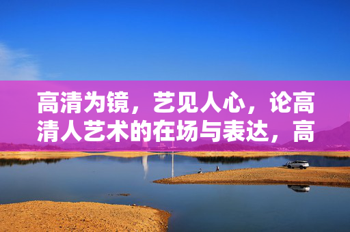 高清为镜,艺见人心,论高清人艺术的在场与表达,高清艺术在场,心镜表达 高清为镜,艺见人心,论高清人艺术的在场与表达,高清艺术在场,心镜表达