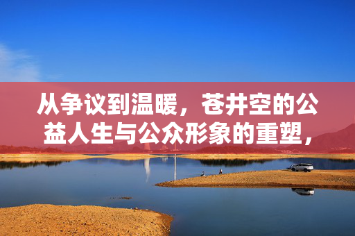 从争议到温暖,苍井空的公益人生与公众形象的重塑,苍井空,公益重塑形象,从争议走向温暖 从争议到温暖,苍井空的公益人生与公众形象的重塑,苍井空,公益重塑形象,从争议走向温暖