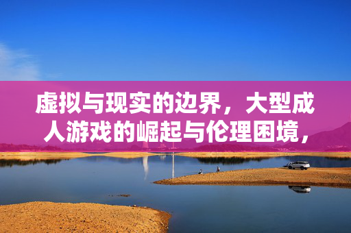 虚拟与现实的边界,大型成人游戏的崛起与伦理困境,虚拟与现实交织,大型成人游戏的崛起与伦理困境 虚拟与现实的边界,大型成人游戏的崛起与伦理困境,虚拟与现实交织,大型成人游戏的崛起与伦理困境