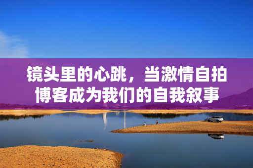 镜头里的心跳,当激情自拍博客成为我们的自我叙事 镜头里的心跳,当激情自拍博客成为我们的自我叙事
