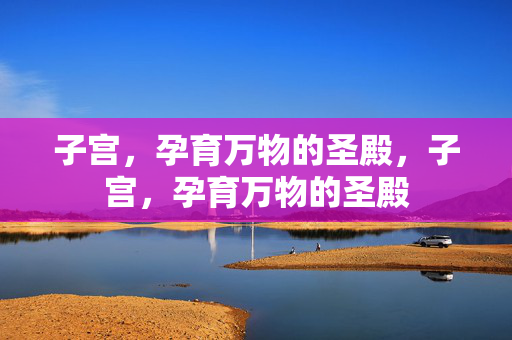 子宫,孕育万物的圣殿,子宫,孕育万物的圣殿 子宫,孕育万物的圣殿,子宫,孕育万物的圣殿