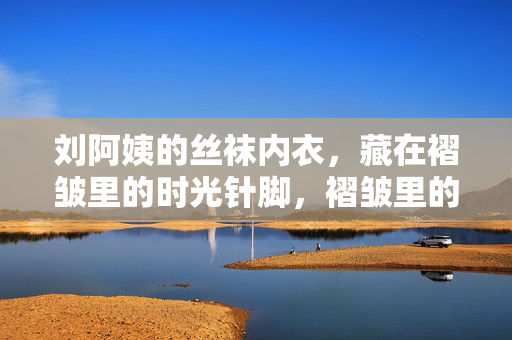 刘阿姨的丝袜内衣,藏在褶皱里的时光针脚,褶皱里的时光针脚,刘阿姨的丝袜内衣 刘阿姨的丝袜内衣,藏在褶皱里的时光针脚,褶皱里的时光针脚,刘阿姨的丝袜内衣