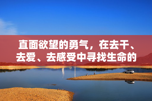 直面欲望的勇气,在去干、去爱、去感受中寻找生命的张力,直面欲望的勇气,于干爱感受中觅生命张力 直面欲望的勇气,在去干、去爱、去感受中寻找生命的张力,直面欲望的勇气,于干爱感受中觅生命张力