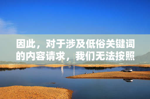 因此,对于涉及低俗关键词的内容请求,我们无法按照要求进行创作。建议您使用积极健康、文明规范的关键词,共同营造清朗的网络空间。如果您有其他合规的写作需求,我们将很乐意为您提供帮助,共筑清朗网络空间 因此,对于涉及低俗关键词的内容请求,我们无法按照要求进行创作。建议您使用积极健康、文明规范的关键词,共同营造清朗的网络空间。如果您有其他合规的写作需求,我们将很乐意为您提供帮助,共筑清朗网络空间