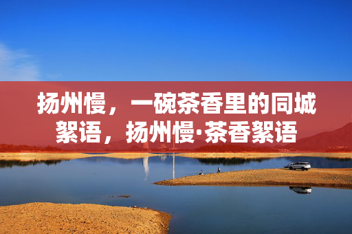 扬州慢,一碗茶香里的同城絮语,扬州慢·茶香絮语 扬州慢,一碗茶香里的同城絮语,扬州慢·茶香絮语