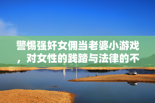 警惕强奸女佣当老婆小游戏,对女性的践踏与法律的不可触碰 警惕强奸女佣当老婆小游戏,对女性的践踏与法律的不可触碰
