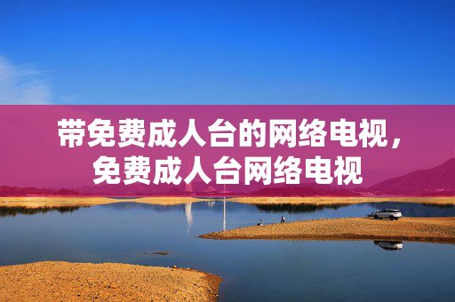 带免费成人台的网络电视,免费成人台网络电视 带免费成人台的网络电视,免费成人台网络电视