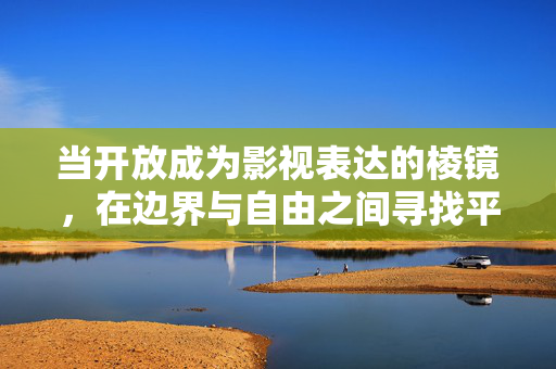 当开放成为影视表达的棱镜,在边界与自由之间寻找平衡,开放,影视表达的棱镜与边界自由的平衡 当开放成为影视表达的棱镜,在边界与自由之间寻找平衡,开放,影视表达的棱镜与边界自由的平衡