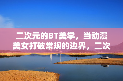 二次元的BT美学,当动漫美女打破常规的边界,二次元BT美学,动漫美女的边界突破 二次元的BT美学,当动漫美女打破常规的边界,二次元BT美学,动漫美女的边界突破