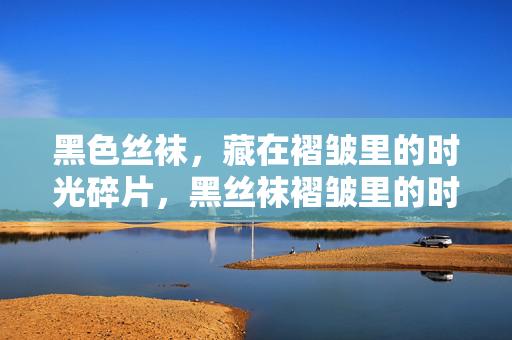黑色丝袜,藏在褶皱里的时光碎片,黑丝袜褶皱里的时光碎片 黑色丝袜,藏在褶皱里的时光碎片,黑丝袜褶皱里的时光碎片