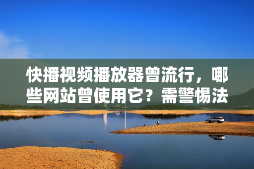 快播视频播放器曾流行，哪些网站曾使用它？需警惕法律风险，快播视频播放器曾流行，使用网站及法律风险警示