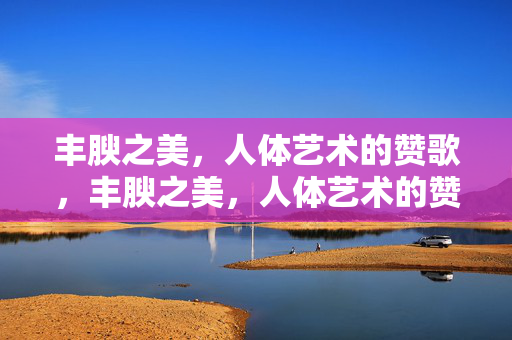 丰腴之美，人体艺术的赞歌，丰腴之美，人体艺术的赞歌